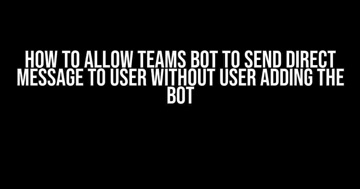 How to Allow Teams Bot to Send Direct Message to User Without User Adding the Bot